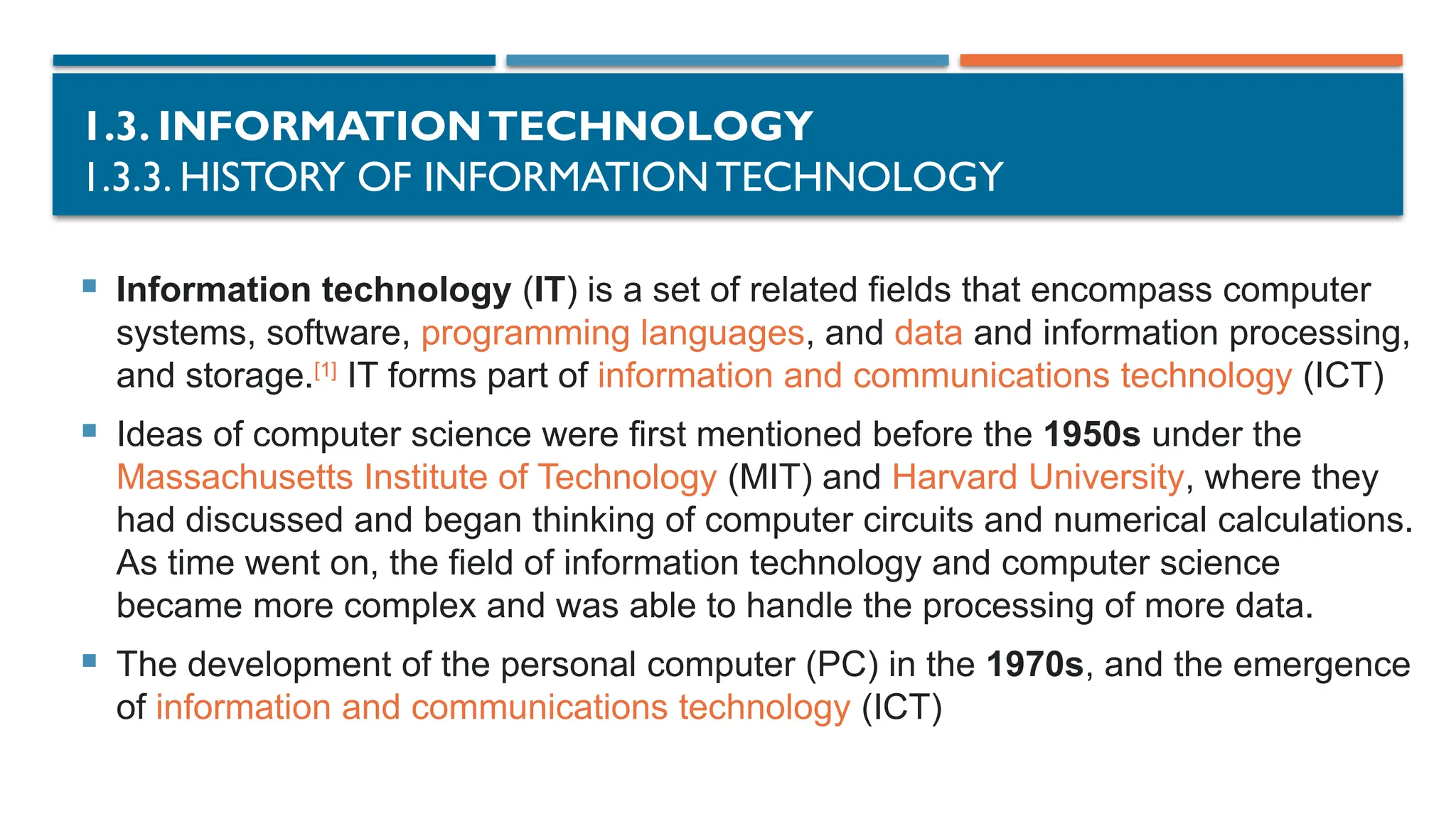 1.3. INFORMATIONTECHNOLOGY
1.3.3. HISTORY OF INFORMATION TECHNOLOGY
 Information technology (IT) is a set of related fields that encompass computer
systems, software, programming languages, and data and information processing,
and storage.[1]
IT forms part of information and communications technology (ICT)
 Ideas of computer science were first mentioned before the 1950s under the
Massachusetts Institute of Technology (MIT) and Harvard University, where they
had discussed and began thinking of computer circuits and numerical calculations.
As time went on, the field of information technology and computer science
became more complex and was able to handle the processing of more data.
 The development of the personal computer (PC) in the 1970s, and the emergence
of information and communications technology (ICT)
 