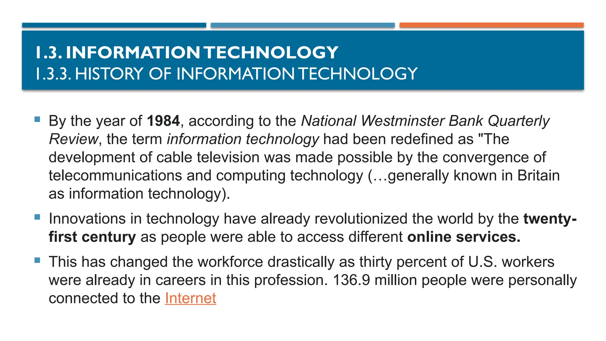 1.3. INFORMATIONTECHNOLOGY
1.3.3. HISTORY OF INFORMATION TECHNOLOGY
 By the year of 1984, according to the National Westminster Bank Quarterly
Review, the term information technology had been redefined as "The
development of cable television was made possible by the convergence of
telecommunications and computing technology (…generally known in Britain
as information technology).
 Innovations in technology have already revolutionized the world by the twenty-
first century as people were able to access different online services.
 This has changed the workforce drastically as thirty percent of U.S. workers
were already in careers in this profession. 136.9 million people were personally
connected to the Internet
 