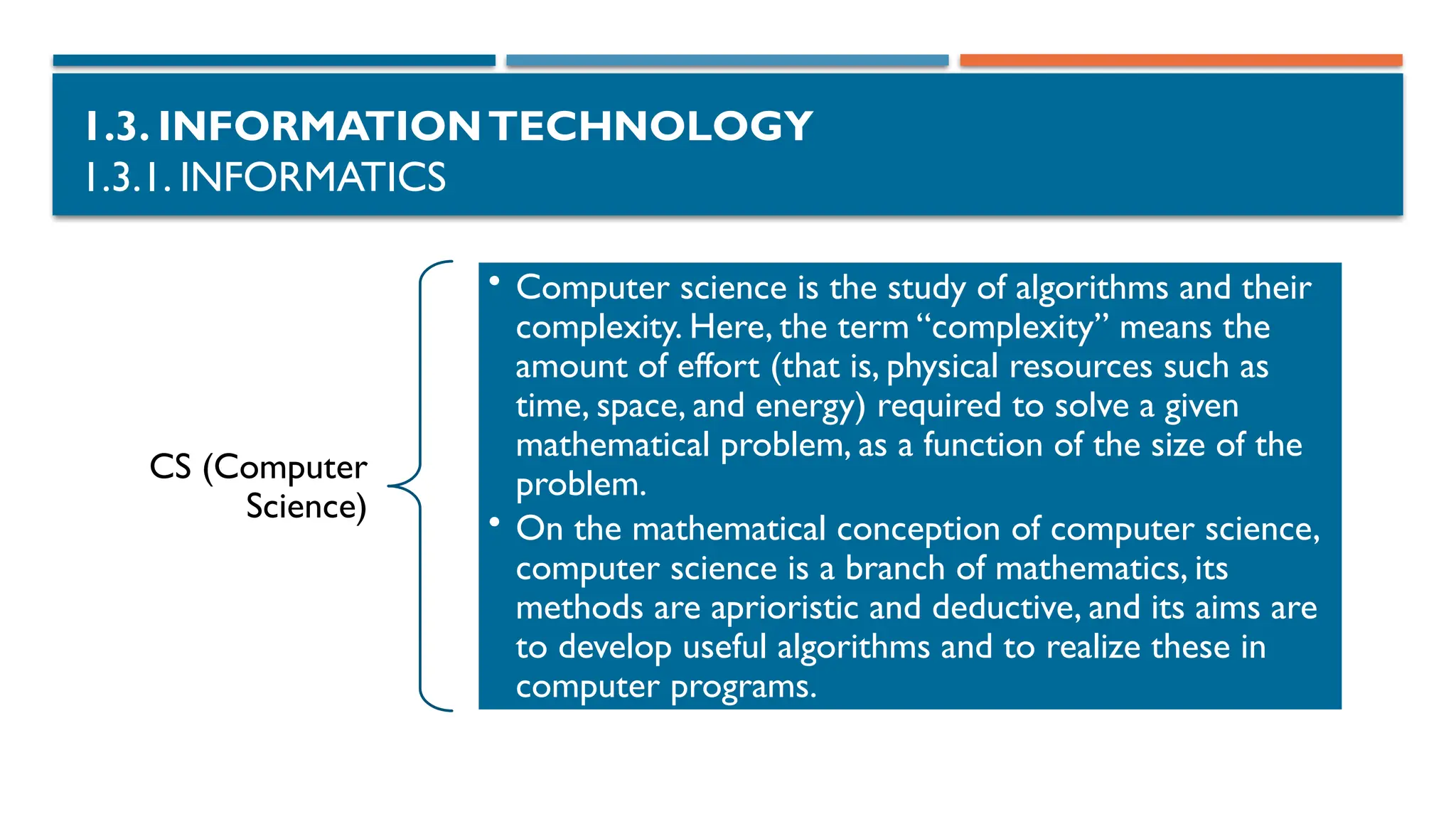 1.3. INFORMATIONTECHNOLOGY
1.3.1. INFORMATICS
CS (Computer
Science)
• Computer science is the study of algorithms and their
complexity. Here, the term “complexity” means the
amount of effort (that is, physical resources such as
time, space, and energy) required to solve a given
mathematical problem, as a function of the size of the
problem.
• On the mathematical conception of computer science,
computer science is a branch of mathematics, its
methods are aprioristic and deductive, and its aims are
to develop useful algorithms and to realize these in
computer programs.
 
