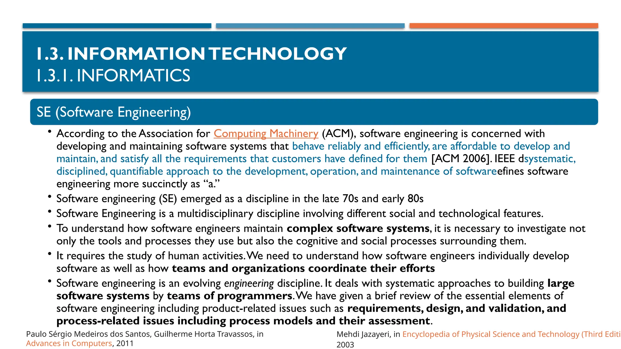 1.3. INFORMATIONTECHNOLOGY
1.3.1. INFORMATICS
SE (Software Engineering)
• According to the Association for Computing Machinery (ACM), software engineering is concerned with
developing and maintaining software systems that behave reliably and efficiently, are affordable to develop and
maintain, and satisfy all the requirements that customers have defined for them [ACM 2006]. IEEE dsystematic,
disciplined, quantifiable approach to the development, operation, and maintenance of softwareefines software
engineering more succinctly as “a.”
• Software engineering (SE) emerged as a discipline in the late 70s and early 80s
• Software Engineering is a multidisciplinary discipline involving different social and technological features.
• To understand how software engineers maintain complex software systems, it is necessary to investigate not
only the tools and processes they use but also the cognitive and social processes surrounding them.
• It requires the study of human activities.We need to understand how software engineers individually develop
software as well as how teams and organizations coordinate their efforts
• Software engineering is an evolving engineering discipline. It deals with systematic approaches to building large
software systems by teams of programmers.We have given a brief review of the essential elements of
software engineering including product-related issues such as requirements, design, and validation, and
process-related issues including process models and their assessment.
Mehdi Jazayeri, in Encyclopedia of Physical Science and Technology (Third Editio
2003
Paulo Sérgio Medeiros dos Santos, Guilherme Horta Travassos, in
Advances in Computers, 2011
 
