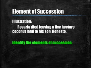 Illustration:
Rosario died leaving a five hectare
coconut land to his son, Honesto.
Identify the elements of succession.
0...