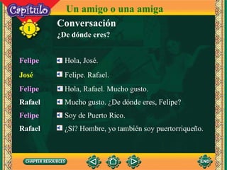 1 Jos é Felipe. Rafael.  Felipe Hola, Jos é. Un amigo o una amiga Conversación ¿De dónde eres? Rafael Mucho gusto.  ¿De dónde eres, Felipe?   Felipe Soy de Puerto Rico. Felipe Hola, Rafael. Mucho gusto. Rafael ¿Sí? Hombre, yo también soy puertorriqueño.   