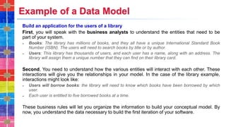 Example of a Data Model
Build an application for the users of a library
First, you will speak with the business analysts to understand the entities that need to be
part of your system.
˗ Books: The library has millions of books, and they all have a unique International Standard Book
Number (ISBN). The users will need to search books by title or by author.
˗ Users: This library has thousands of users, and each user has a name, along with an address. The
library will assign them a unique number that they can find on their library card.
Second, You need to understand how the various entities will interact with each other. These
interactions will give you the relationships in your model. In the case of the library example,
interactions might look like:
˗ Users will borrow books: the library will need to know which books have been borrowed by which
user.
˗ Each user is entitled to five borrowed books at a time.
These business rules will let you organize the information to build your conceptual model. By
now, you understand the data necessary to build the first iteration of your software.
 