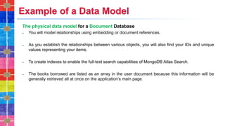 Example of a Data Model
The physical data model for a Document Database
˗ You will model relationships using embedding or document references.
˗ As you establish the relationships between various objects, you will also find your IDs and unique
values representing your items.
˗ To create indexes to enable the full-text search capabilities of MongoDB Atlas Search.
˗ The books borrowed are listed as an array in the user document because this information will be
generally retrieved all at once on the application’s main page.
 