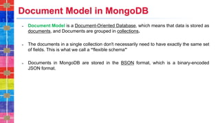Document Model in MongoDB
˗ Document Model is a Document-Oriented Database, which means that data is stored as
documents, and Documents are grouped in collections.
˗ The documents in a single collection don't necessarily need to have exactly the same set
of fields. This is what we call a “flexible schema”
˗ Documents in MongoDB are stored in the BSON format, which is a binary-encoded
JSON format.
 