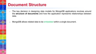 Document Structure
˗ The key decision in designing data models for MongoDB applications revolves around
the structure of documents and how the application represents relationships between
data.
˗ MongoDB allows related data to be embedded within a single document.
 