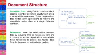 Document Structure
Embedded Data: MongoDB documents make it
possible to embed document structures in a field
or array within a document. These denormalized
data models allow applications to retrieve and
manipulate related data in a single database
operation.
References: store the relationships between
data by including links or references from one
document to another. Applications can resolve
these references to access the related data.
Broadly, these are normalized data models.
 