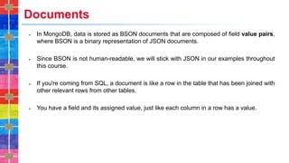 Documents
˗ In MongoDB, data is stored as BSON documents that are composed of field value pairs,
where BSON is a binary representation of JSON documents.
˗ Since BSON is not human-readable, we will stick with JSON in our examples throughout
this course.
˗ If you're coming from SQL, a document is like a row in the table that has been joined with
other relevant rows from other tables.
˗ You have a field and its assigned value, just like each column in a row has a value.
 