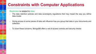 Constraints with Computer Applications
Restriction is related to data:
˗ The data retention policies and data sovereignty regulations that may impact the way you define
data model.
˗ Giving access to some pieces of data will influence how you group that data in your documents and
collection.
˗ To cover these concerns, MongoDB offers a set of access controls and security checks
 