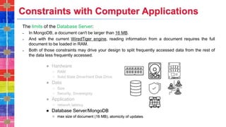Constraints with Computer Applications
The limits of the Database Server:
˗ In MongoDB, a document can't be larger than 16 MB.
˗ And with the current WiredTiger engine, reading information from a document requires the full
document to be loaded in RAM.
˗ Both of those constraints may drive your design to split frequently accessed data from the rest of
the data less frequently accessed.
 