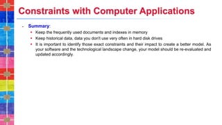 Constraints with Computer Applications
˗ Summary:
▪ Keep the frequently used documents and indexes in memory
▪ Keep historical data, data you don't use very often in hard disk drives
▪ It is important to identify those exact constraints and their impact to create a better model. As
your software and the technological landscape change, your model should be re-evaluated and
updated accordingly.
 