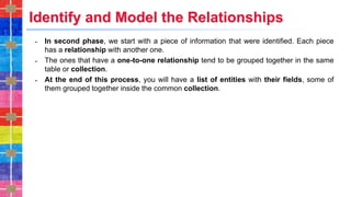 Identify and Model the Relationships
˗ In second phase, we start with a piece of information that were identified. Each piece
has a relationship with another one.
˗ The ones that have a one-to-one relationship tend to be grouped together in the same
table or collection.
˗ At the end of this process, you will have a list of entities with their fields, some of
them grouped together inside the common collection.
 