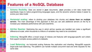 Features of a NoSQL Database
˗ Schema flexibility: Data are stored in json documents. Json provides a rich data model that
seamlessly maps to native programming languages types, and the dynamic schema makes it easier to
evolve your data model
˗ Horizontal scaling: refers to dividing your database into chunks and stores them on multiple
servers. The main advantage of this approach is that you can add additional servers on the fly to
increase your database performance with zero downtime.
˗ Ad-Hoc Queries: Optimizing the way in which ad-hoc queries are handled can make a significant
difference at scale, when thousands to millions of variables may need to be considered
˗ Indexing: MongoDB offers a broad range of indexes and features with language-specific sort orders
that support complex access patterns to datasets.
˗ Load Balancing: via horizontal scaling features like replication and sharding, MongoDB supports
large-scale load balancing. The platform can handle multiple concurrent read and write requests for the
same data
 