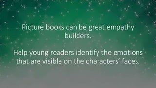 Picture books can be great empathy
builders.
Help young readers identify the emotions
that are visible on the characters’ faces.
 