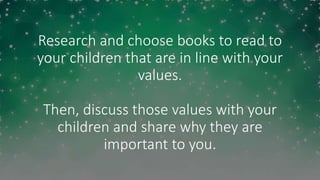 Research and choose books to read to
your children that are in line with your
values.
Then, discuss those values with your
children and share why they are
important to you.
 