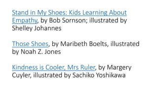 Stand​ in My Shoes: Kids Learning About
Empathy, by Bob Sornson; illustrated by
Shelley Johannes
Those Shoes, by Maribeth Boelts, illustrated
by Noah Z. Jones
Kindness is Cooler, Mrs Ruler, by Margery
Cuyler, illustrated by Sachiko Yoshikawa
 