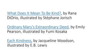 What Does It Mean To Be Kind?, by Rana
DiOrio, illustrated by Stéphane Jorisch
Ordinary Mary's Extraordinary Deed, by Emily
Pearson, illustrated by Fumi Kosaka
Each Kindness, by Jacqueline Woodson,
illustrated by E.B. Lewis
 