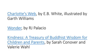 Charlotte's Web, by E.B. White, illustrated by
Garth Williams
Wonder, by RJ Palacio
Kindness: A Treasury of Buddhist Wisdom for
Children and Parents, by Sarah Conover and
Valerie Wahl
 