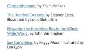 Chrysanthemum, by Kevin Henkes
The Hundred Dresses, by Eleanor Estes,
Illustrated by Louis Slobodkin
Edwardo: the Horriblest Boy in the Whole
Wide World, by John Burningham
Say Something, by Peggy Moss, Illustrated by
Lea Lyon
 