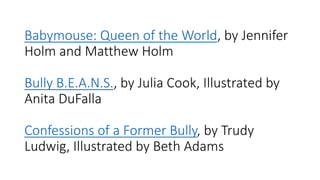 Babymouse: Queen of the World, by Jennifer
Holm and Matthew Holm
Bully B.E.A.N.S., by Julia Cook, Illustrated by
Anita DuFalla
Confessions of a Former Bully, by Trudy
Ludwig, Illustrated by Beth Adams
 