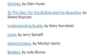 Stitches, by Glen Huser
To This Day: For the Bullied and the Beautiful, by
Shane Koyczan
Understanding Buddy, by Marc Kornblatt
Loser, by Jerry Spinelli
Veronica Ganz, by Marilyn Sachs
Blubber, by Judy Blume
 