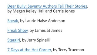 Dear Bully: Seventy Authors Tell Their Stories,
by Megan Kelley Hall and Carrie Jones
Speak, by Laurie Halse Anderson
Freak Show, by James St James
Stargirl, by Jerry Spinelli
7 Days at the Hot Corner, by Terry Trueman
 