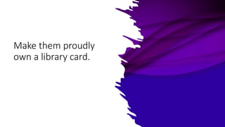 Make them proudly
own a library card.
 