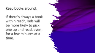 Keep books around.
If there's always a book
within reach, kids will
be more likely to pick
one up and read, even
for a few minutes at a
time.
 