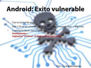 27
 Casi no control de apps
 Sólo 1,2% de los usuarios usan la versión actual (Premium SMS) -> BRECHAS
 A diferencia del PC clásico en la ofina:
Smartphones =
expuestos “24 horas” al día y usados “para todo”
Android: Exito vulnerable
 