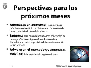 29
Perspectivas para los
próximos meses
 Amenazas en aumento: las amenazas
móviles se convertirán también en un fenómeno de
masas para la industria del malware.
 Botnets: para aprovecharlos como aspersores de
mensajes SMS con Spam o forzarles a realizar
llamadas a servicios especiales de forma totalmente
indiscriminada
 Adware en el mercado de amenazas
móviles: la instalación de apps maliciosas
 