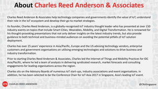@CRASingapore
About Charles Reed Anderson & Associates
Charles Reed Anderson & Associates help technology companies and governments identify the value of IoT, understand
their role in the IoT ecosystem and develop their go-to-market strategies.
Its founder, Charles Reed Anderson, is a globally-recognised IoT industry thought leader who has presented at over 150
industry events on topics that include Smart Cities, Wearables, Mobility, and Digital Transformation. He is renowned for
his thought-provoking presentations that not only deliver insights on the latest industry trends, but also provide
guidance to both technical and business-minded audiences on avoiding the potential pitfalls of IoT solution
deployment.
Charles has over 25 years’ experience in Asia/Pacific, Europe and the US advising technology vendors, enterprise
customers and government organisations on utilising emerging technologies and solutions to drive business and
industry transformation.
Prior to starting Charles Reed Anderson & Associates, Charles led the Internet of Things and Mobility Practices for IDC
Asia/Pacific, where he led a team of analysts in delivering syndicated research, market forecasts and consulting
engagements for leading organisations across the region.
Charles sits on the Advisory Boards of numerous IoT start-ups, industry associations and event organisations. In
addition, he has been selected to be the Conference Chair for IoT Asia 2017 in Singapore, Asia’s leading IoT event.
 