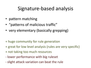 Signature-based analysis
• pattern matching
• “patterns of malicious traffic”
• very elementary (basically grepping)
+ huge community for rule generation
+ great for low level analysis (rules are very specific)
+ not taking too much resources
- lower performance with big ruleset
- slight attack variation can beat the rule
 
