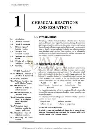 CHEMICAL REACTIONS
AND EQUATIONS
1.1 INTRODUCTION
Any change with the formation of new substance called chemical
reaction. There are many type of chemical reaction e.g. displacement
reaction, combination reaction etc.Achemical equation represents a
chemical reaction. In a chemical reaction balancing is very important.
It can be done by various methods. Oxidation and reduction reaction
are types of chemical reaction. These reactions can be balanced by
ion electron method and oxidation number method. Corrosion and
rancidity are the effects of oxidation reactions.
1.2 CHEMICAL REACTION
A chemical reaction is a process which transforms one or more
substances into new substances. During chemical reactions, new
substances with new properties are formed . The substances which
take part in chemical reactions are called reactants and the
substances which are formed as a result of chemical reactions are
called products. For example, in the reaction between sodium
hydroxide and hydrochloric acid to give sodium chloride and water.
NaOH + HCl aCl + H2
O
Sodium Hydroxide Hydrochloric acid Sodium Chloride Water
Reactants Products
The chemical reactions involved the breaking of bonds between the
atoms of the reacting substances and making of new bonds between
atoms of products.
The following observation helps us to determine whether a chemical
reaction has taken place.
• change in state • change in colour
• evolution of a gas • change in temperature
What is a Chemical Equation?
Symbolic representation of chemical reaction in terms of sym-
bols and formulas of reactants and the products which will
give idea about true chemical change.
1.1 Introduction
1.2 Chemical reactions
1.3 Chemical equations
1.4 Different types of
chemical reacions
1.5 Oxidation and
reduction reaction
1.6 Oxidising and reducing
agents
1.8 Effects of oxidation
reactions in everyday life
1.9 Rancidity
“IIT-JEE Foundation”
*1.5.1 Modern Concept of
Oxidation & Reduction
*1.5.2 Redox reactions
*1.6.3 Valency, Oxidation state
and Oxidation Number
*1.6.4 Oxidation and
Reduction in terms of
oxidation number
*1.6.5 Oxidation number or
Oxidation state
*1.6.6 Distinction between
valency & Oxidation
states/Oxidation
number
*1.6.7 Oxidation state/
Oxidation number in
complex molecules
*1.6.8 Fractional values of
oxidation numbers.
*1.7 Balancing of redox
reaction.
VAVA CLASSES/CHEM/10TH
All right copy reserved. No part of the material can be produced without prior permission
 