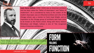 CHICAGO SCHOOL
16
Louis Henry Sullivan (1856 –1924) was an American architect,
and has been called the "father of skyscrapers" and "father of
modernism". He is considered by many as the creator of the
modern skyscraper, was an influential architect and critic of the
Chicago school, was a mentor to Frank Lloyd Wright, and an
inspiration to the Chicago group of architects who have come
to be known as the Prairie school. Along with Henry Hobson
Richardson and Wright, Sullivan is one of "the recognized
trinity of American architecture.
Louis
Sullivan
“Form follows function” would become one of the prevailing
tenets of modern architects.
 