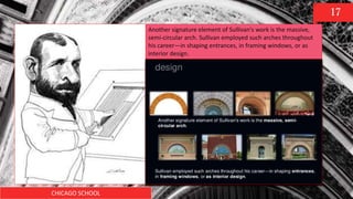 CHICAGO SCHOOL
17
Another signature element of Sullivan's work is the massive,
semi-circular arch. Sullivan employed such arches throughout
his career—in shaping entrances, in framing windows, or as
interior design.
 