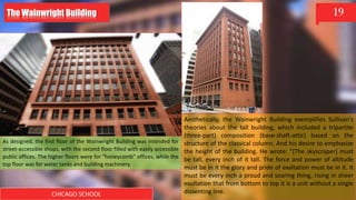 CHICAGO SCHOOL
19
As designed, the first floor of the Wainwright Building was intended for
street-accessible shops, with the second floor filled with easily accessible
public offices. The higher floors were for "honeycomb" offices, while the
top floor was for water tanks and building machinery.
Aesthetically, the Wainwright Building exemplifies Sullivan's
theories about the tall building, which included a tripartite
(three-part) composition (base-shaft-attic) based on the
structure of the classical column. And his desire to emphasize
the height of the building. He wrote: "[The skyscraper] must
be tall, every inch of it tall. The force and power of altitude
must be in it the glory and pride of exaltation must be in it. It
must be every inch a proud and soaring thing, rising in sheer
exultation that from bottom to top it is a unit without a single
dissenting line.
The Wainwright Building
 