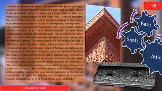 CHICAGO SCHOOL
20The base contained retail stores that required wide glazed openings;
Sullivan's ornament made the supporting piers read as pillars. Above
it the semi-public nature of offices up a single flight of stairs are
expressed as broad windows in the curtain wall. A cornice separates
the second floor from the grid of identical windows of the screen
wall, where each window is "a cell in a honeycomb, nothing more"".
The building's windows and horizontals were inset slightly behind
columns and piers, as part of a “vertical aesthetic” to create what
Sullivan called “a proud and soaring thing.” This perception has since
been criticized as the skyscraper were designed to make money, not
to serve as a symbol. The ornamentation for the building includes a
wide frieze below the deep cornice, which expresses the formalized
yet naturalistic celery-leaf foliage typical of Sullivan and published in
his System of Architectural Ornament, decorated spandrels between
the windows on the different floors and an elaborate door surround at
the main entrance. "Apart from the slender brick piers, the only solids
of the wall surface are the spandrel panels between the windows.....
They have rich decorative patterns in low relief, varying in design and
scale with each story." The building includes embellishments of terra
cotta, a building material that was gaining popularity at the time of
construction. In 1968, the building was designated as a National
Historic Landmark and in 1972 it was named a city landmark.
 