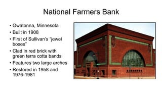 National Farmers Bank
• Owatonna, Minnesota
• Built in 1908
• First of Sullivan’s “jewel
boxes”
• Clad in red brick with
green terra cotta bands
• Features two large arches
• Restored in 1958 and
1976-1981
 
