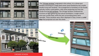 CHICAGO SCHOOL
The "Chicago window" originated in this school. It is a three-part
window consisting of a large fixed center panel flanked by two smaller
double-hung sash windows. The arrangement of windows on the facade
typically creates a grid pattern, with some projecting out from the
facade forming bay windows. The Chicago window combined the
functions of light-gathering and natural ventilation; a single central
pane was usually fixed, while the two surrounding panes were
operable. These windows were often deployed in bays, known as oriel
bays that projected out over the street.
The Chicago window combined the functions of light-
gathering and natural ventilation; a single central pane was
usually fixed, while the two surrounding panes were
operable.
 