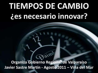 TIEMPOS DE CAMBIO¿es necesario innovar? Organiza Gobierno Regional de Valparaíso Javier Sastre Martín - Agosto 2011 – Viña del Mar 