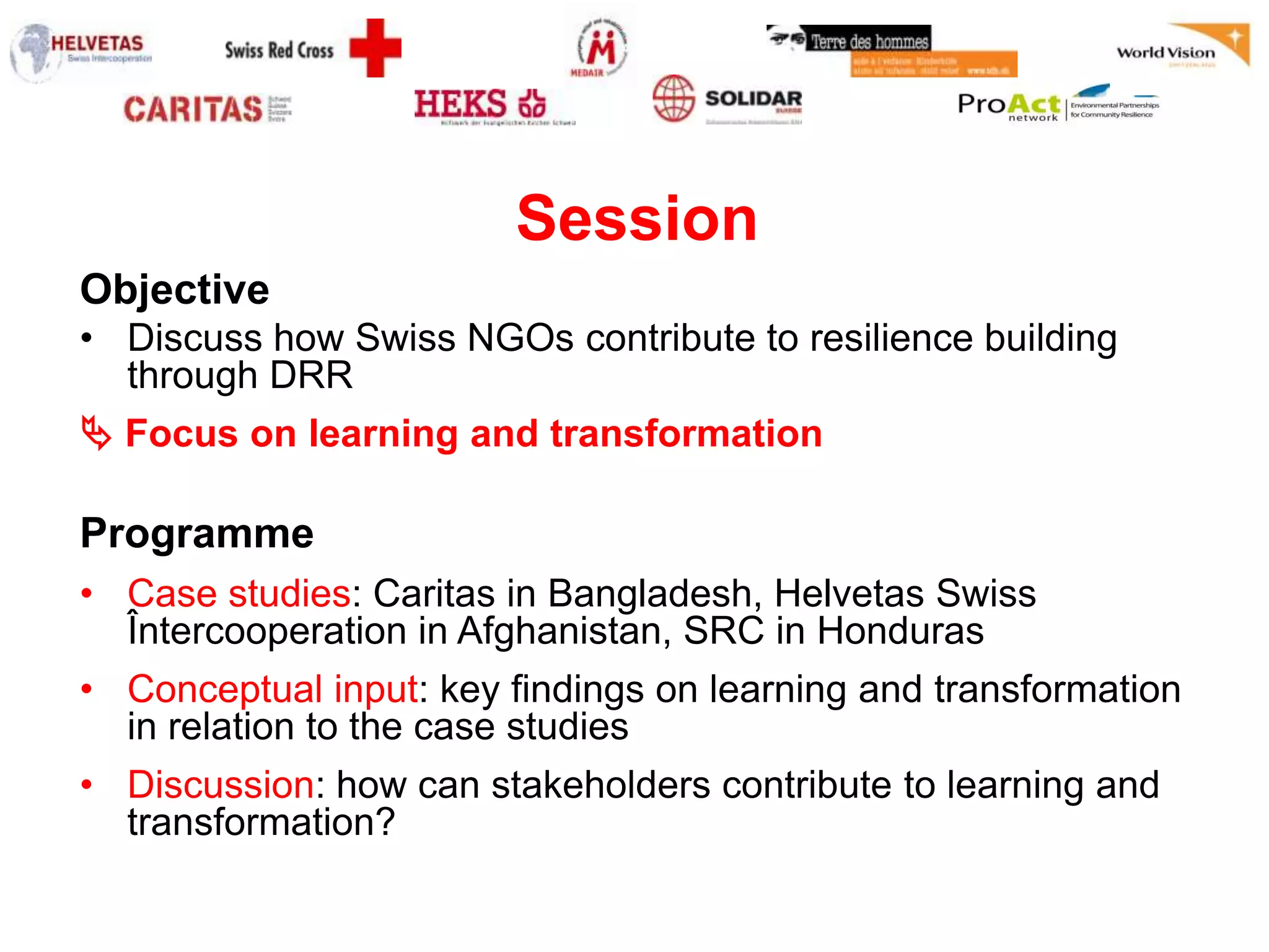 Session
Objective
• Discuss how Swiss NGOs contribute to resilience building
  through DRR
 Focus on learning and transformation

Programme
• Case studies: Caritas in Bangladesh, Helvetas Swiss
  Întercooperation in Afghanistan, SRC in Honduras
• Conceptual input: key findings on learning and transformation
  in relation to the case studies
• Discussion: how can stakeholders contribute to learning and
  transformation?
 