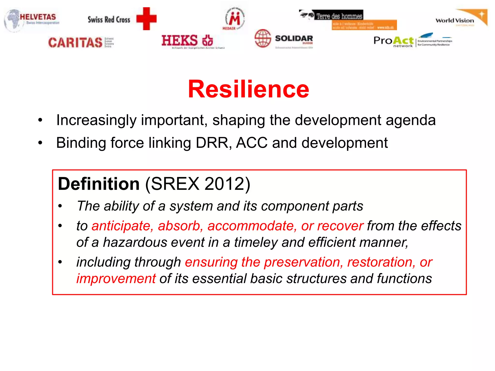 Resilience
• Increasingly important, shaping the development agenda
• Binding force linking DRR, ACC and development

  Definition (SREX 2012)
  • The ability of a system and its component parts
  • to anticipate, absorb, accommodate, or recover from the effects
    of a hazardous event in a timeley and efficient manner,
  • including through ensuring the preservation, restoration, or
    improvement of its essential basic structures and functions
 