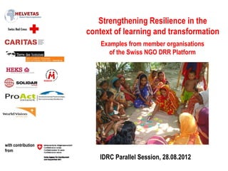 Strengthening Resilience in the
                    context of learning and transformation
                        Examples from member organisations
                           of the Swiss NGO DRR Platform




with contribution
from
                       IDRC Parallel Session, 28.08.2012
 
