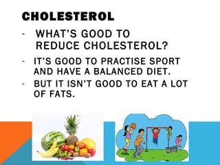 CHOLESTEROL
- WHAT’S GOOD TO
REDUCE CHOLESTEROL?
- IT’S GOOD TO PRACTISE SPORT
AND HAVE A BALANCED DIET.
- BUT IT ISN’T GOOD TO EAT A LOT
OF FATS.
 