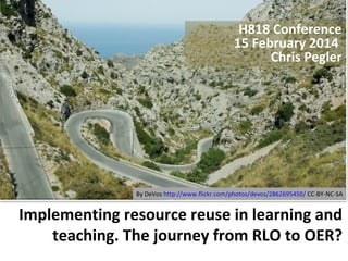 H818 Conference
15 February 2014
Chris Pegler

By DeVos http://www.flickr.com/photos/devos/2862695450/ CC-BY-NC-SA

Implementing resource reuse in learning and
teaching. The journey from RLO to OER?

 