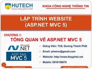 1
CHƢƠNG 1:
TỔNG QUAN VỀ ASP.NET MVC 5
© Dương Thành Phết phetcm@gmail.com - www.thayphet.net
LẬP TRÌNH WEBSITE
(ASP.NET MVC 5)
KHOA CÔNG NGHỆ THÔNG TIN
 Giảng Viên: ThS. Dƣơng Thành Phết
 Email: phetcm@gmail.com
 Website: http://www.thayphet.net
 Mobile: 0918158670
 