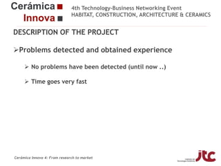 4th Technology-Business Networking Event
HABITAT, CONSTRUCTION, ARCHITECTURE & CERAMICS

DESCRIPTION OF THE PROJECT

Problems detected and obtained experience
Organizers:
 No problems have been detected (until now ..)
 Time goes very fast
Supporters:

Fco Javier García Ten
Manager of the Ceramic Materials and Technologies Area, Project Manager

Cerámica Innova 4: From research to market

 