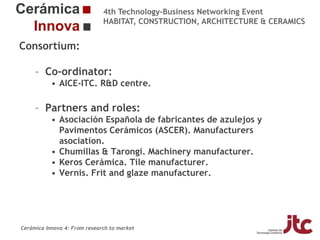 4th Technology-Business Networking Event
HABITAT, CONSTRUCTION, ARCHITECTURE & CERAMICS

Consortium:
– Co-ordinator:
• AICE-ITC. R&D centre.
Organizers:

– Partners and roles:
• Asociación Española de fabricantes de azulejos y
Pavimentos Cerámicos (ASCER). Manufacturers
Supporters:
asociation.
• Chumillas & Tarongi. Machinery manufacturer.
• Keros Cerámica. Tile manufacturer.
• Vernis. Frit and glaze manufacturer.
Fco Javier García Ten
Manager of the Ceramic Materials and Technologies Area, Project Manager

Cerámica Innova 4: From research to market

 
