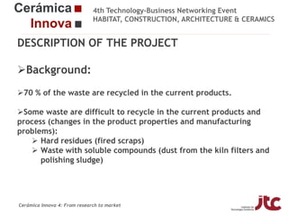 4th Technology-Business Networking Event
HABITAT, CONSTRUCTION, ARCHITECTURE & CERAMICS

DESCRIPTION OF THE PROJECT
Background:
Organizers:
70 % of the waste are recycled in the current products.
Some waste are difficult to recycle in the current products and
Supporters:
process (changes in the product properties and manufacturing
problems):
 Hard residues (fired scraps)
 Waste with soluble compounds (dust from the kiln filters and
polishing sludge)
Fco Javier García Ten
Manager of the Ceramic Materials and Technologies Area, Project Manager

Cerámica Innova 4: From research to market

 