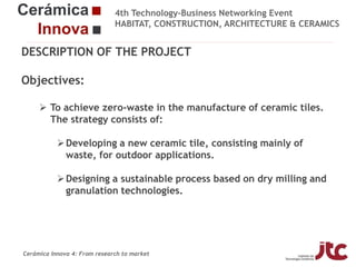 4th Technology-Business Networking Event
HABITAT, CONSTRUCTION, ARCHITECTURE & CERAMICS

DESCRIPTION OF THE PROJECT

Objectives:
Organizers:
 To achieve zero-waste in the manufacture of ceramic tiles.
The strategy consists of:
 Developing a new ceramic tile, consisting mainly of
Supporters:
waste, for outdoor applications.
 Designing a sustainable process based on dry milling and
granulation technologies.
Fco Javier García Ten
Manager of the Ceramic Materials and Technologies Area, Project Manager

Cerámica Innova 4: From research to market

 